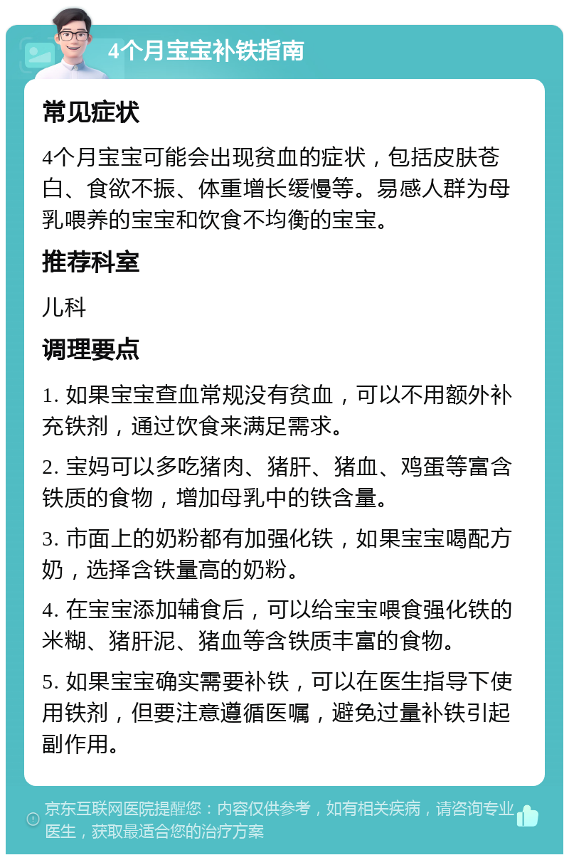 4个月宝宝补铁指南 常见症状 4个月宝宝可能会出现贫血的症状，包括皮肤苍白、食欲不振、体重增长缓慢等。易感人群为母乳喂养的宝宝和饮食不均衡的宝宝。 推荐科室 儿科 调理要点 1. 如果宝宝查血常规没有贫血，可以不用额外补充铁剂，通过饮食来满足需求。 2. 宝妈可以多吃猪肉、猪肝、猪血、鸡蛋等富含铁质的食物，增加母乳中的铁含量。 3. 市面上的奶粉都有加强化铁，如果宝宝喝配方奶，选择含铁量高的奶粉。 4. 在宝宝添加辅食后，可以给宝宝喂食强化铁的米糊、猪肝泥、猪血等含铁质丰富的食物。 5. 如果宝宝确实需要补铁，可以在医生指导下使用铁剂，但要注意遵循医嘱，避免过量补铁引起副作用。