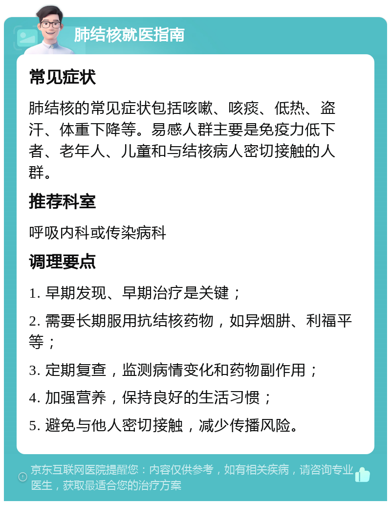 肺结核就医指南 常见症状 肺结核的常见症状包括咳嗽、咳痰、低热、盗汗、体重下降等。易感人群主要是免疫力低下者、老年人、儿童和与结核病人密切接触的人群。 推荐科室 呼吸内科或传染病科 调理要点 1. 早期发现、早期治疗是关键； 2. 需要长期服用抗结核药物，如异烟肼、利福平等； 3. 定期复查，监测病情变化和药物副作用； 4. 加强营养，保持良好的生活习惯； 5. 避免与他人密切接触，减少传播风险。