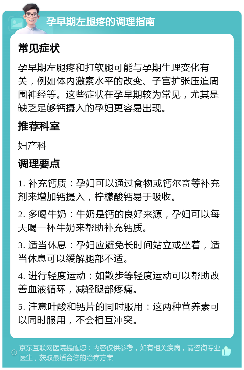 孕早期左腿疼的调理指南 常见症状 孕早期左腿疼和打软腿可能与孕期生理变化有关，例如体内激素水平的改变、子宫扩张压迫周围神经等。这些症状在孕早期较为常见，尤其是缺乏足够钙摄入的孕妇更容易出现。 推荐科室 妇产科 调理要点 1. 补充钙质：孕妇可以通过食物或钙尔奇等补充剂来增加钙摄入，柠檬酸钙易于吸收。 2. 多喝牛奶：牛奶是钙的良好来源，孕妇可以每天喝一杯牛奶来帮助补充钙质。 3. 适当休息：孕妇应避免长时间站立或坐着，适当休息可以缓解腿部不适。 4. 进行轻度运动：如散步等轻度运动可以帮助改善血液循环，减轻腿部疼痛。 5. 注意叶酸和钙片的同时服用：这两种营养素可以同时服用，不会相互冲突。