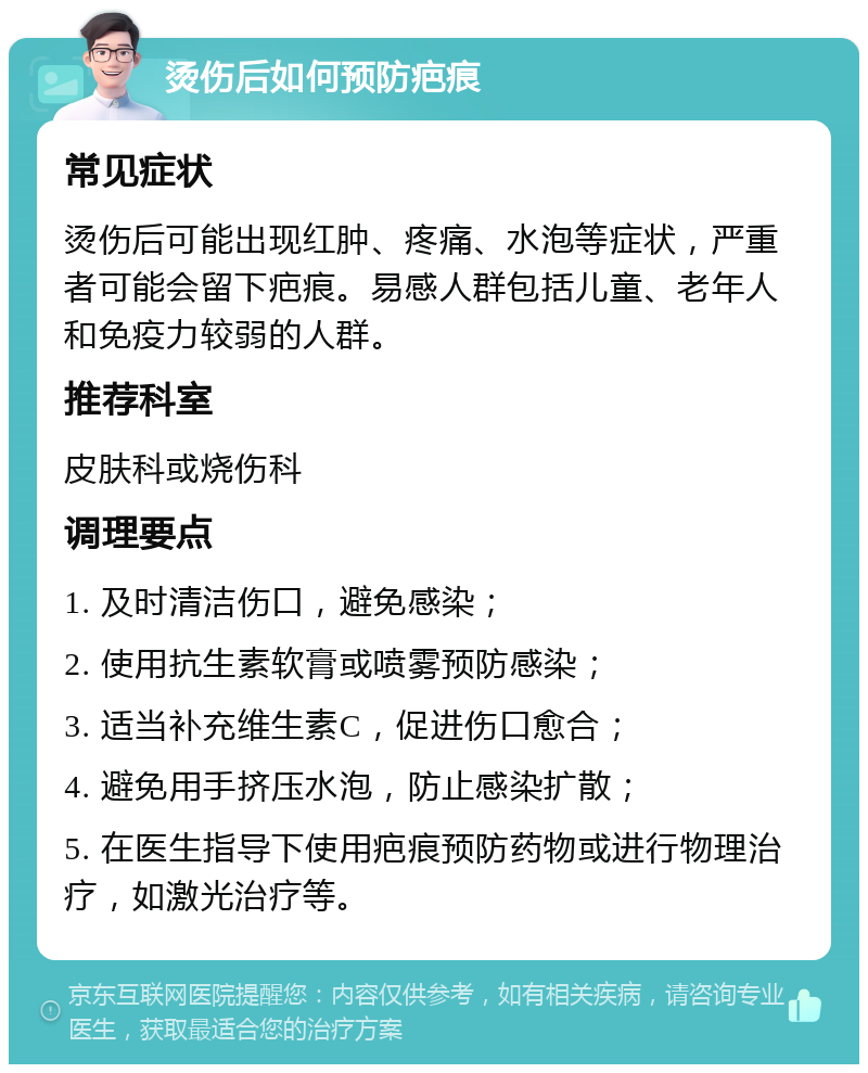 烫伤后如何预防疤痕 常见症状 烫伤后可能出现红肿、疼痛、水泡等症状，严重者可能会留下疤痕。易感人群包括儿童、老年人和免疫力较弱的人群。 推荐科室 皮肤科或烧伤科 调理要点 1. 及时清洁伤口，避免感染； 2. 使用抗生素软膏或喷雾预防感染； 3. 适当补充维生素C，促进伤口愈合； 4. 避免用手挤压水泡，防止感染扩散； 5. 在医生指导下使用疤痕预防药物或进行物理治疗，如激光治疗等。