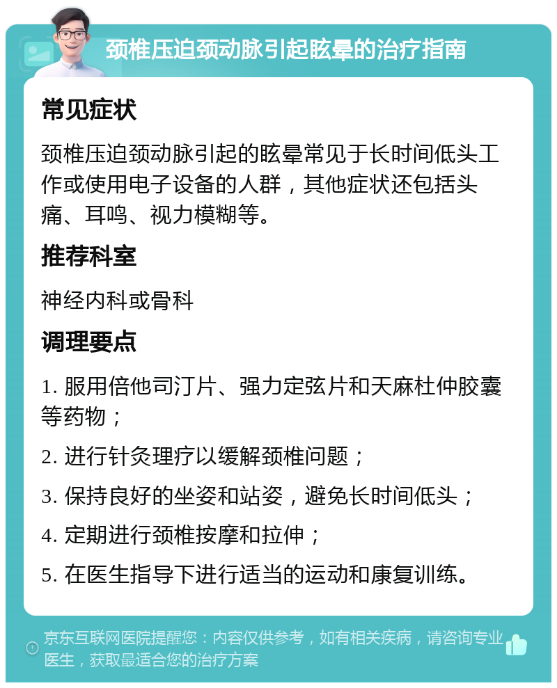 颈椎压迫颈动脉引起眩晕的治疗指南 常见症状 颈椎压迫颈动脉引起的眩晕常见于长时间低头工作或使用电子设备的人群，其他症状还包括头痛、耳鸣、视力模糊等。 推荐科室 神经内科或骨科 调理要点 1. 服用倍他司汀片、强力定弦片和天麻杜仲胶囊等药物； 2. 进行针灸理疗以缓解颈椎问题； 3. 保持良好的坐姿和站姿，避免长时间低头； 4. 定期进行颈椎按摩和拉伸； 5. 在医生指导下进行适当的运动和康复训练。