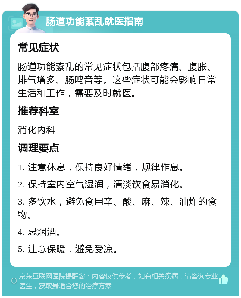 肠道功能紊乱就医指南 常见症状 肠道功能紊乱的常见症状包括腹部疼痛、腹胀、排气增多、肠鸣音等。这些症状可能会影响日常生活和工作，需要及时就医。 推荐科室 消化内科 调理要点 1. 注意休息，保持良好情绪，规律作息。 2. 保持室内空气湿润，清淡饮食易消化。 3. 多饮水，避免食用辛、酸、麻、辣、油炸的食物。 4. 忌烟酒。 5. 注意保暖，避免受凉。