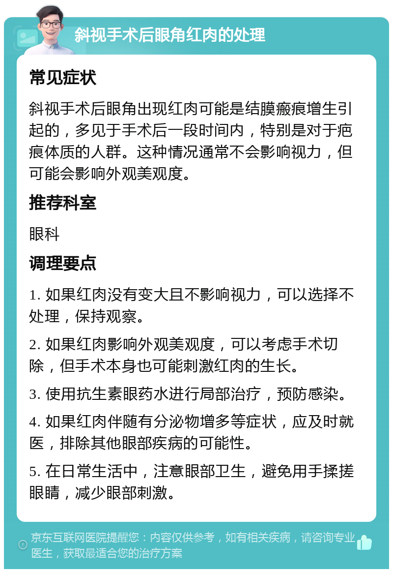 斜视手术后眼角红肉的处理 常见症状 斜视手术后眼角出现红肉可能是结膜瘢痕增生引起的，多见于手术后一段时间内，特别是对于疤痕体质的人群。这种情况通常不会影响视力，但可能会影响外观美观度。 推荐科室 眼科 调理要点 1. 如果红肉没有变大且不影响视力，可以选择不处理，保持观察。 2. 如果红肉影响外观美观度，可以考虑手术切除，但手术本身也可能刺激红肉的生长。 3. 使用抗生素眼药水进行局部治疗，预防感染。 4. 如果红肉伴随有分泌物增多等症状，应及时就医，排除其他眼部疾病的可能性。 5. 在日常生活中，注意眼部卫生，避免用手揉搓眼睛，减少眼部刺激。