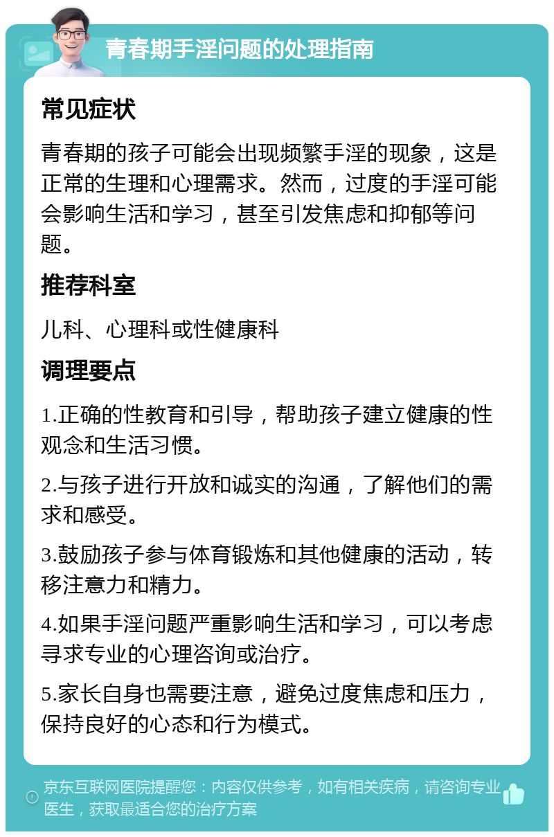 青春期手淫问题的处理指南 常见症状 青春期的孩子可能会出现频繁手淫的现象，这是正常的生理和心理需求。然而，过度的手淫可能会影响生活和学习，甚至引发焦虑和抑郁等问题。 推荐科室 儿科、心理科或性健康科 调理要点 1.正确的性教育和引导，帮助孩子建立健康的性观念和生活习惯。 2.与孩子进行开放和诚实的沟通，了解他们的需求和感受。 3.鼓励孩子参与体育锻炼和其他健康的活动，转移注意力和精力。 4.如果手淫问题严重影响生活和学习，可以考虑寻求专业的心理咨询或治疗。 5.家长自身也需要注意，避免过度焦虑和压力，保持良好的心态和行为模式。