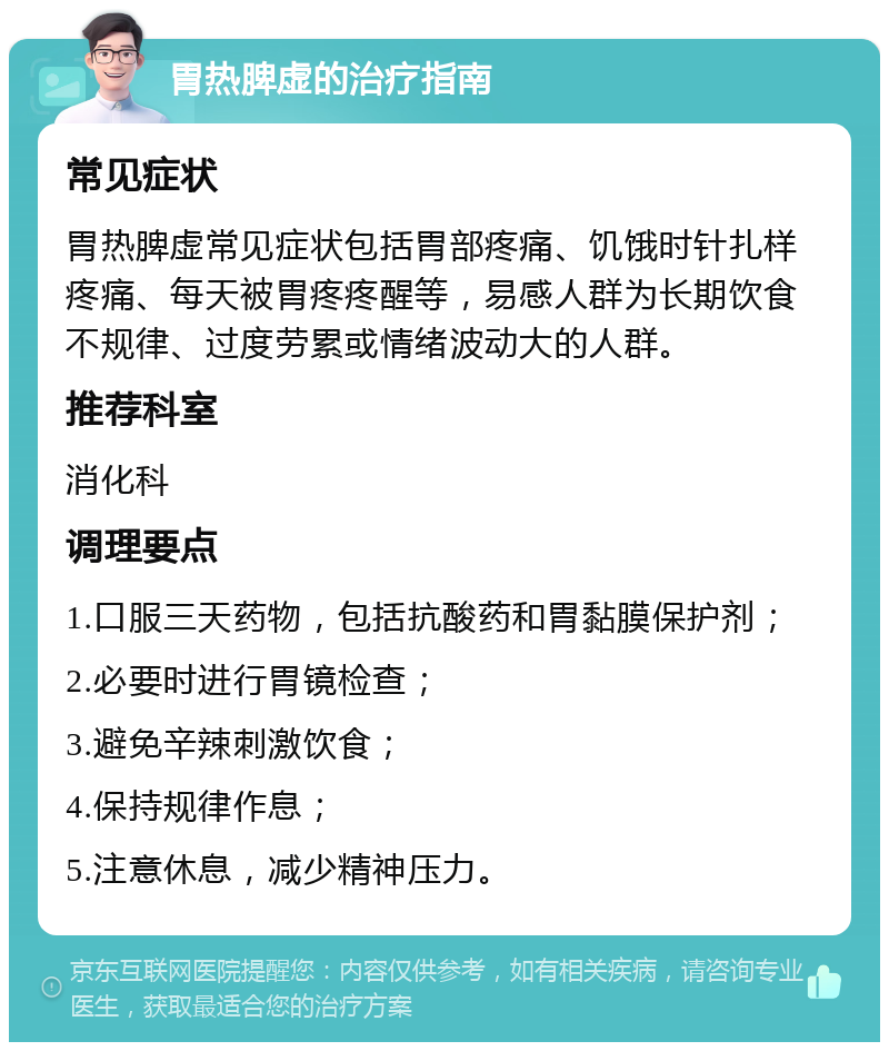 胃热脾虚的治疗指南 常见症状 胃热脾虚常见症状包括胃部疼痛、饥饿时针扎样疼痛、每天被胃疼疼醒等，易感人群为长期饮食不规律、过度劳累或情绪波动大的人群。 推荐科室 消化科 调理要点 1.口服三天药物，包括抗酸药和胃黏膜保护剂； 2.必要时进行胃镜检查； 3.避免辛辣刺激饮食； 4.保持规律作息； 5.注意休息，减少精神压力。