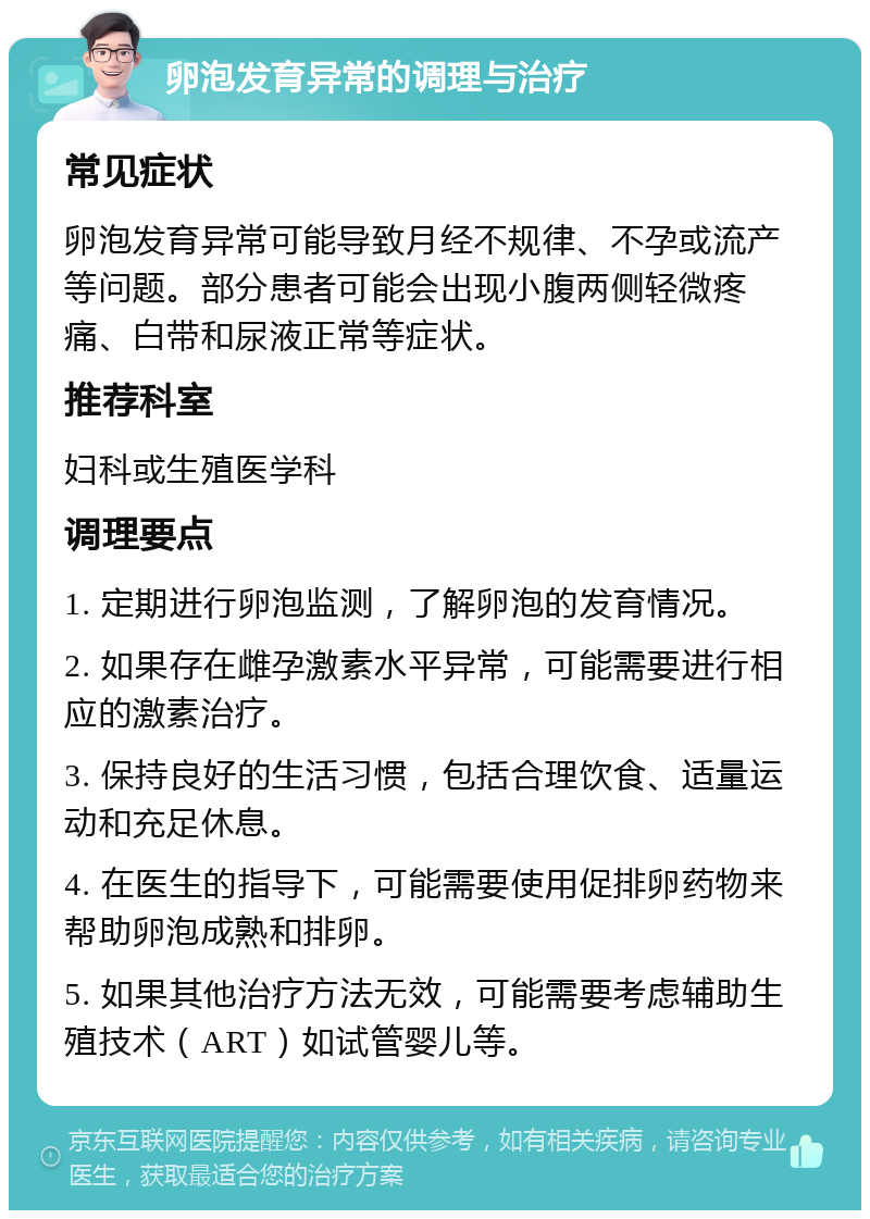 卵泡发育异常的调理与治疗 常见症状 卵泡发育异常可能导致月经不规律、不孕或流产等问题。部分患者可能会出现小腹两侧轻微疼痛、白带和尿液正常等症状。 推荐科室 妇科或生殖医学科 调理要点 1. 定期进行卵泡监测，了解卵泡的发育情况。 2. 如果存在雌孕激素水平异常，可能需要进行相应的激素治疗。 3. 保持良好的生活习惯，包括合理饮食、适量运动和充足休息。 4. 在医生的指导下，可能需要使用促排卵药物来帮助卵泡成熟和排卵。 5. 如果其他治疗方法无效，可能需要考虑辅助生殖技术（ART）如试管婴儿等。