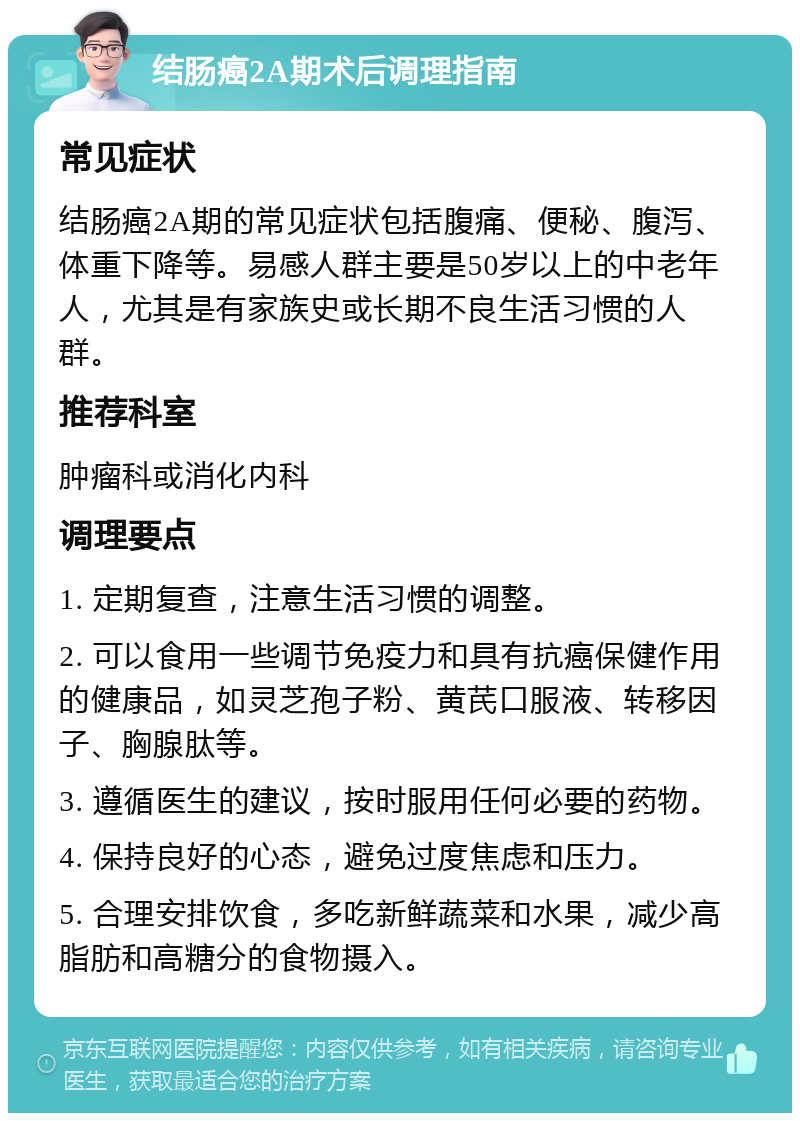 结肠癌2A期术后调理指南 常见症状 结肠癌2A期的常见症状包括腹痛、便秘、腹泻、体重下降等。易感人群主要是50岁以上的中老年人，尤其是有家族史或长期不良生活习惯的人群。 推荐科室 肿瘤科或消化内科 调理要点 1. 定期复查，注意生活习惯的调整。 2. 可以食用一些调节免疫力和具有抗癌保健作用的健康品，如灵芝孢子粉、黄芪口服液、转移因子、胸腺肽等。 3. 遵循医生的建议，按时服用任何必要的药物。 4. 保持良好的心态，避免过度焦虑和压力。 5. 合理安排饮食，多吃新鲜蔬菜和水果，减少高脂肪和高糖分的食物摄入。