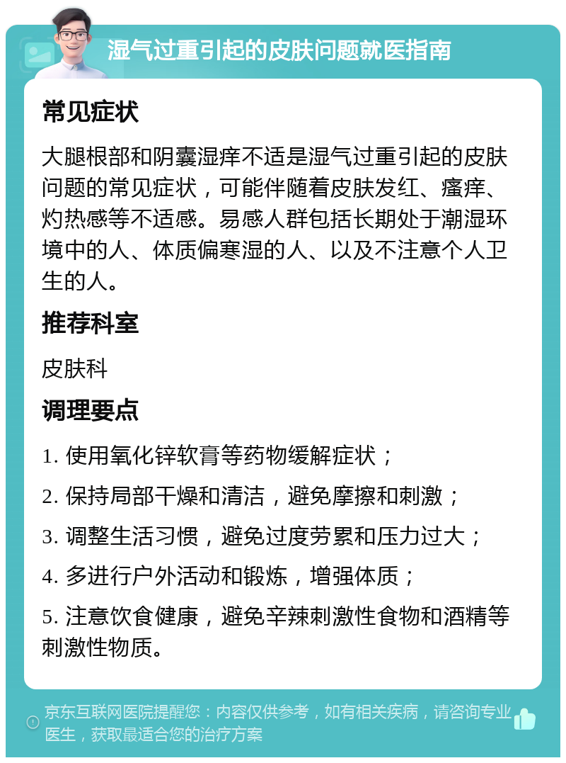 湿气过重引起的皮肤问题就医指南 常见症状 大腿根部和阴囊湿痒不适是湿气过重引起的皮肤问题的常见症状，可能伴随着皮肤发红、瘙痒、灼热感等不适感。易感人群包括长期处于潮湿环境中的人、体质偏寒湿的人、以及不注意个人卫生的人。 推荐科室 皮肤科 调理要点 1. 使用氧化锌软膏等药物缓解症状； 2. 保持局部干燥和清洁，避免摩擦和刺激； 3. 调整生活习惯，避免过度劳累和压力过大； 4. 多进行户外活动和锻炼，增强体质； 5. 注意饮食健康，避免辛辣刺激性食物和酒精等刺激性物质。