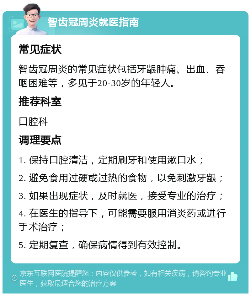 智齿冠周炎就医指南 常见症状 智齿冠周炎的常见症状包括牙龈肿痛、出血、吞咽困难等，多见于20-30岁的年轻人。 推荐科室 口腔科 调理要点 1. 保持口腔清洁，定期刷牙和使用漱口水； 2. 避免食用过硬或过热的食物，以免刺激牙龈； 3. 如果出现症状，及时就医，接受专业的治疗； 4. 在医生的指导下，可能需要服用消炎药或进行手术治疗； 5. 定期复查，确保病情得到有效控制。