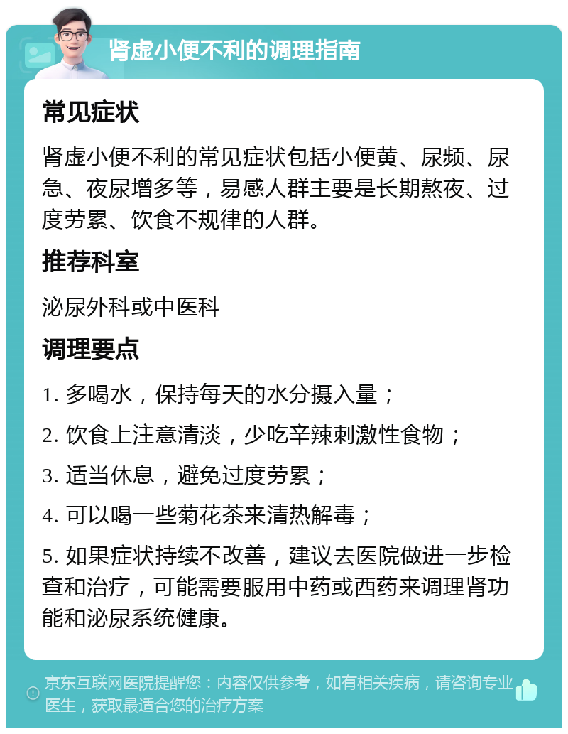 肾虚小便不利的调理指南 常见症状 肾虚小便不利的常见症状包括小便黄、尿频、尿急、夜尿增多等，易感人群主要是长期熬夜、过度劳累、饮食不规律的人群。 推荐科室 泌尿外科或中医科 调理要点 1. 多喝水，保持每天的水分摄入量； 2. 饮食上注意清淡，少吃辛辣刺激性食物； 3. 适当休息，避免过度劳累； 4. 可以喝一些菊花茶来清热解毒； 5. 如果症状持续不改善，建议去医院做进一步检查和治疗，可能需要服用中药或西药来调理肾功能和泌尿系统健康。