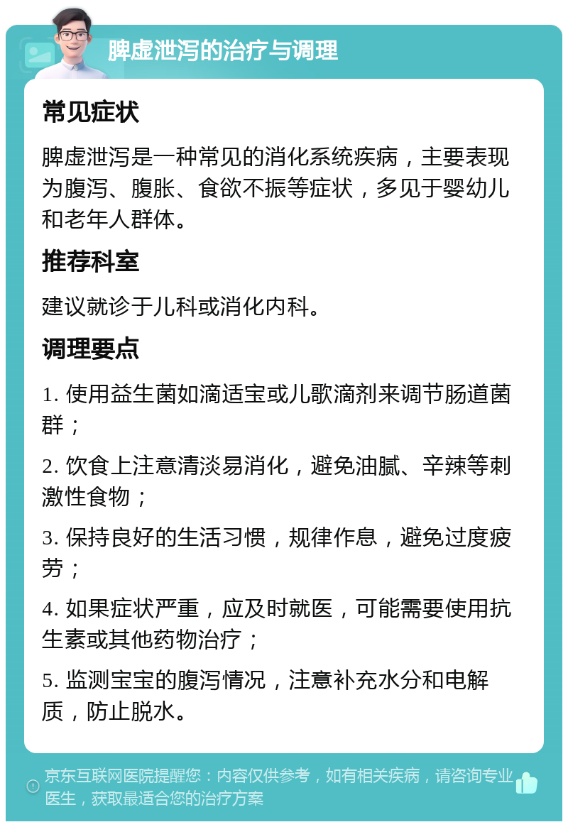 脾虚泄泻的治疗与调理 常见症状 脾虚泄泻是一种常见的消化系统疾病，主要表现为腹泻、腹胀、食欲不振等症状，多见于婴幼儿和老年人群体。 推荐科室 建议就诊于儿科或消化内科。 调理要点 1. 使用益生菌如滴适宝或儿歌滴剂来调节肠道菌群； 2. 饮食上注意清淡易消化，避免油腻、辛辣等刺激性食物； 3. 保持良好的生活习惯，规律作息，避免过度疲劳； 4. 如果症状严重，应及时就医，可能需要使用抗生素或其他药物治疗； 5. 监测宝宝的腹泻情况，注意补充水分和电解质，防止脱水。