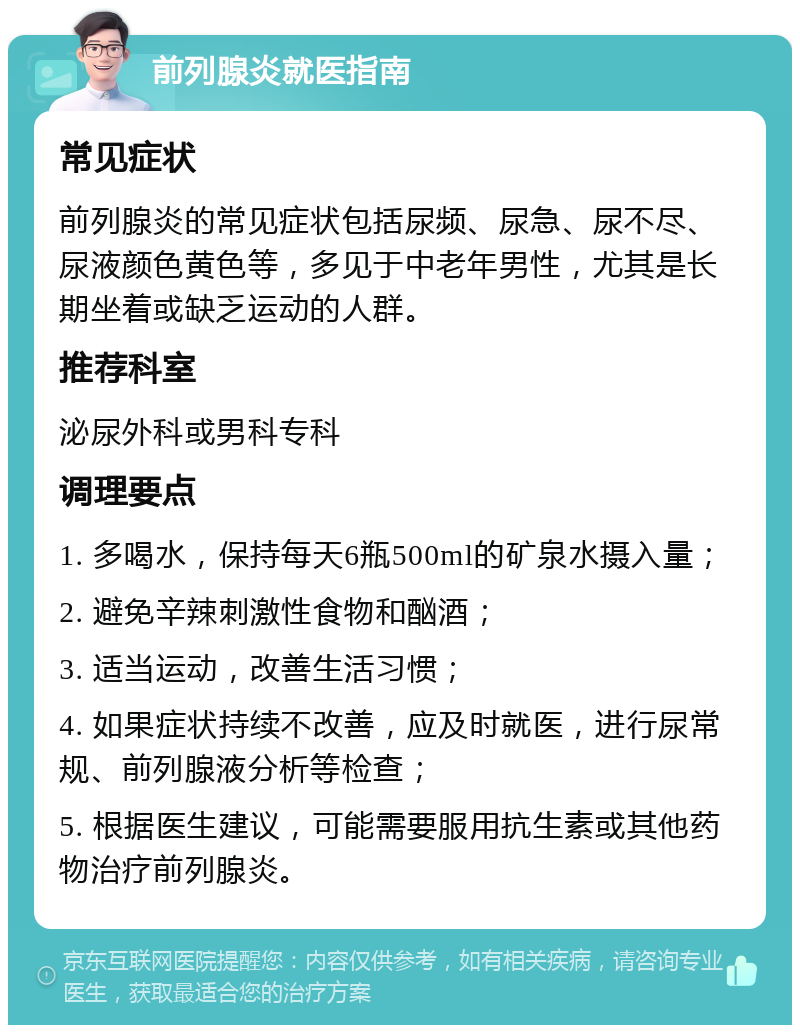 前列腺炎就医指南 常见症状 前列腺炎的常见症状包括尿频、尿急、尿不尽、尿液颜色黄色等，多见于中老年男性，尤其是长期坐着或缺乏运动的人群。 推荐科室 泌尿外科或男科专科 调理要点 1. 多喝水，保持每天6瓶500ml的矿泉水摄入量； 2. 避免辛辣刺激性食物和酗酒； 3. 适当运动，改善生活习惯； 4. 如果症状持续不改善，应及时就医，进行尿常规、前列腺液分析等检查； 5. 根据医生建议，可能需要服用抗生素或其他药物治疗前列腺炎。