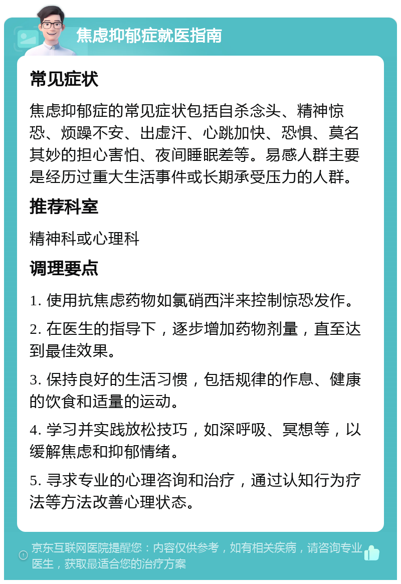 焦虑抑郁症就医指南 常见症状 焦虑抑郁症的常见症状包括自杀念头、精神惊恐、烦躁不安、出虚汗、心跳加快、恐惧、莫名其妙的担心害怕、夜间睡眠差等。易感人群主要是经历过重大生活事件或长期承受压力的人群。 推荐科室 精神科或心理科 调理要点 1. 使用抗焦虑药物如氯硝西泮来控制惊恐发作。 2. 在医生的指导下，逐步增加药物剂量，直至达到最佳效果。 3. 保持良好的生活习惯，包括规律的作息、健康的饮食和适量的运动。 4. 学习并实践放松技巧，如深呼吸、冥想等，以缓解焦虑和抑郁情绪。 5. 寻求专业的心理咨询和治疗，通过认知行为疗法等方法改善心理状态。