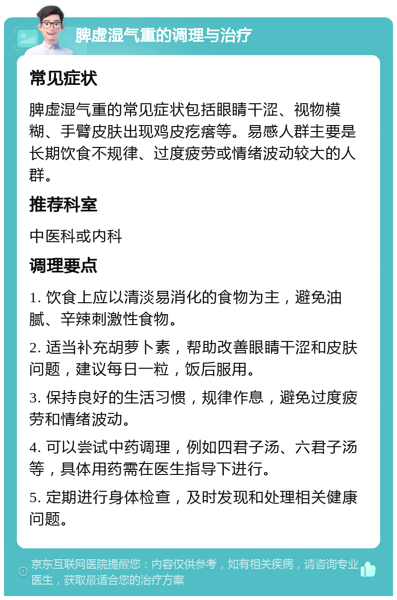 脾虚湿气重的调理与治疗 常见症状 脾虚湿气重的常见症状包括眼睛干涩、视物模糊、手臂皮肤出现鸡皮疙瘩等。易感人群主要是长期饮食不规律、过度疲劳或情绪波动较大的人群。 推荐科室 中医科或内科 调理要点 1. 饮食上应以清淡易消化的食物为主，避免油腻、辛辣刺激性食物。 2. 适当补充胡萝卜素，帮助改善眼睛干涩和皮肤问题，建议每日一粒，饭后服用。 3. 保持良好的生活习惯，规律作息，避免过度疲劳和情绪波动。 4. 可以尝试中药调理，例如四君子汤、六君子汤等，具体用药需在医生指导下进行。 5. 定期进行身体检查，及时发现和处理相关健康问题。