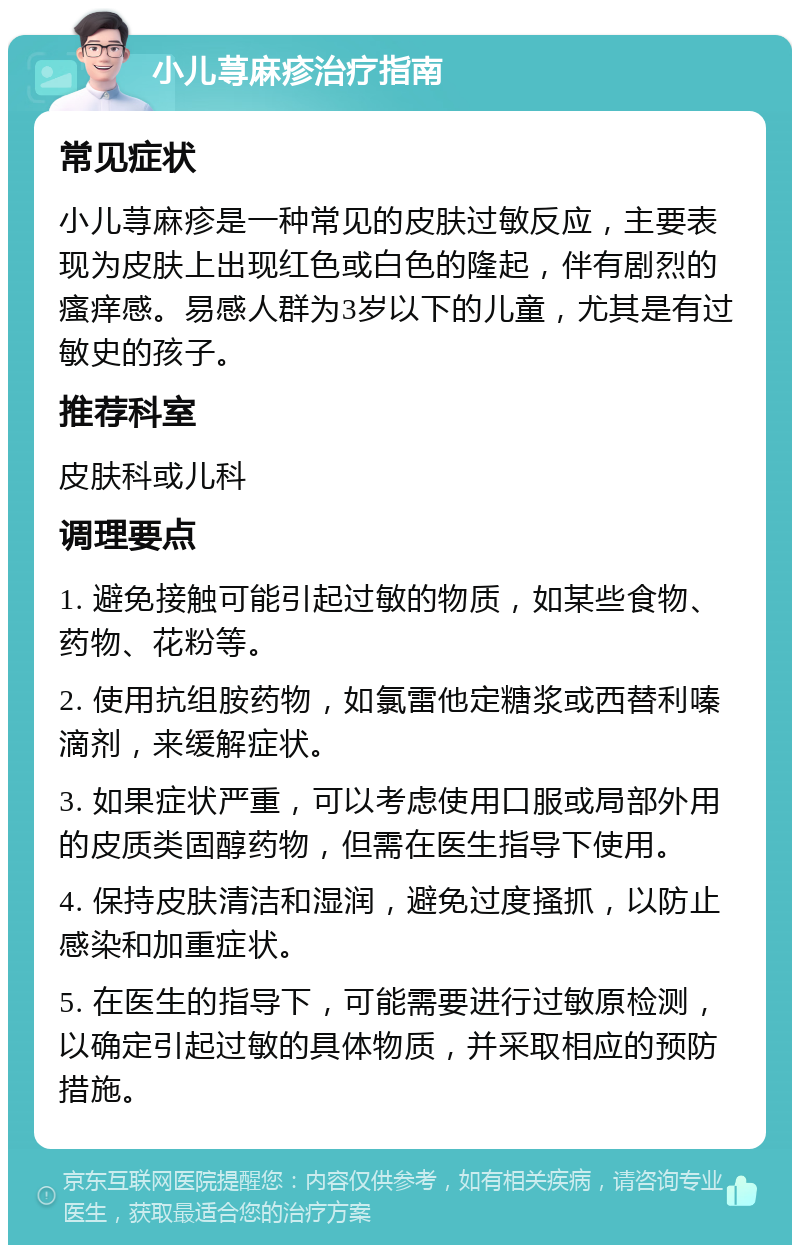 小儿荨麻疹治疗指南 常见症状 小儿荨麻疹是一种常见的皮肤过敏反应，主要表现为皮肤上出现红色或白色的隆起，伴有剧烈的瘙痒感。易感人群为3岁以下的儿童，尤其是有过敏史的孩子。 推荐科室 皮肤科或儿科 调理要点 1. 避免接触可能引起过敏的物质，如某些食物、药物、花粉等。 2. 使用抗组胺药物，如氯雷他定糖浆或西替利嗪滴剂，来缓解症状。 3. 如果症状严重，可以考虑使用口服或局部外用的皮质类固醇药物，但需在医生指导下使用。 4. 保持皮肤清洁和湿润，避免过度搔抓，以防止感染和加重症状。 5. 在医生的指导下，可能需要进行过敏原检测，以确定引起过敏的具体物质，并采取相应的预防措施。