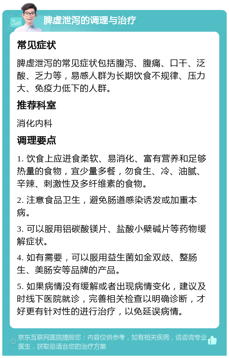 脾虚泄泻的调理与治疗 常见症状 脾虚泄泻的常见症状包括腹泻、腹痛、口干、泛酸、乏力等，易感人群为长期饮食不规律、压力大、免疫力低下的人群。 推荐科室 消化内科 调理要点 1. 饮食上应进食柔软、易消化、富有营养和足够热量的食物，宜少量多餐，勿食生、冷、油腻、辛辣、刺激性及多纤维素的食物。 2. 注意食品卫生，避免肠道感染诱发或加重本病。 3. 可以服用铝碳酸镁片、盐酸小檗碱片等药物缓解症状。 4. 如有需要，可以服用益生菌如金双歧、整肠生、美肠安等品牌的产品。 5. 如果病情没有缓解或者出现病情变化，建议及时线下医院就诊，完善相关检查以明确诊断，才好更有针对性的进行治疗，以免延误病情。