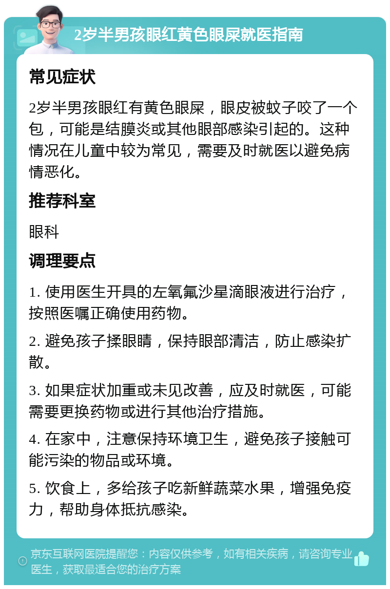 2岁半男孩眼红黄色眼屎就医指南 常见症状 2岁半男孩眼红有黄色眼屎，眼皮被蚊子咬了一个包，可能是结膜炎或其他眼部感染引起的。这种情况在儿童中较为常见，需要及时就医以避免病情恶化。 推荐科室 眼科 调理要点 1. 使用医生开具的左氧氟沙星滴眼液进行治疗，按照医嘱正确使用药物。 2. 避免孩子揉眼睛，保持眼部清洁，防止感染扩散。 3. 如果症状加重或未见改善，应及时就医，可能需要更换药物或进行其他治疗措施。 4. 在家中，注意保持环境卫生，避免孩子接触可能污染的物品或环境。 5. 饮食上，多给孩子吃新鲜蔬菜水果，增强免疫力，帮助身体抵抗感染。