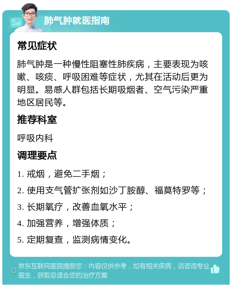 肺气肿就医指南 常见症状 肺气肿是一种慢性阻塞性肺疾病，主要表现为咳嗽、咳痰、呼吸困难等症状，尤其在活动后更为明显。易感人群包括长期吸烟者、空气污染严重地区居民等。 推荐科室 呼吸内科 调理要点 1. 戒烟，避免二手烟； 2. 使用支气管扩张剂如沙丁胺醇、福莫特罗等； 3. 长期氧疗，改善血氧水平； 4. 加强营养，增强体质； 5. 定期复查，监测病情变化。