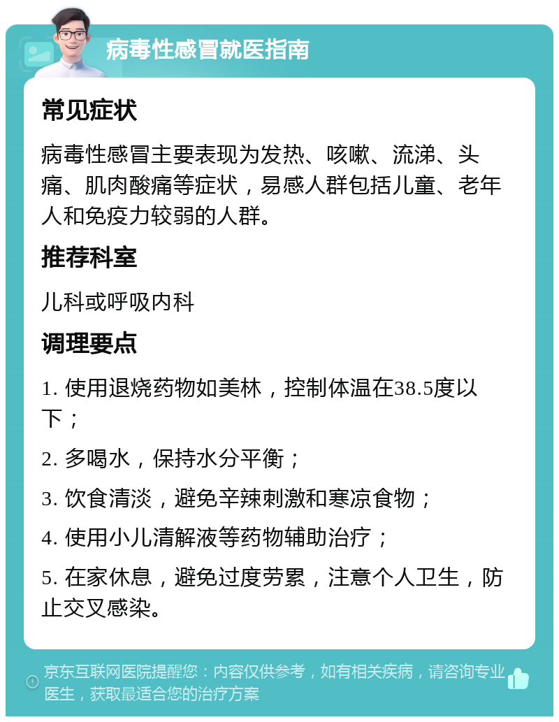 病毒性感冒就医指南 常见症状 病毒性感冒主要表现为发热、咳嗽、流涕、头痛、肌肉酸痛等症状，易感人群包括儿童、老年人和免疫力较弱的人群。 推荐科室 儿科或呼吸内科 调理要点 1. 使用退烧药物如美林，控制体温在38.5度以下； 2. 多喝水，保持水分平衡； 3. 饮食清淡，避免辛辣刺激和寒凉食物； 4. 使用小儿清解液等药物辅助治疗； 5. 在家休息，避免过度劳累，注意个人卫生，防止交叉感染。