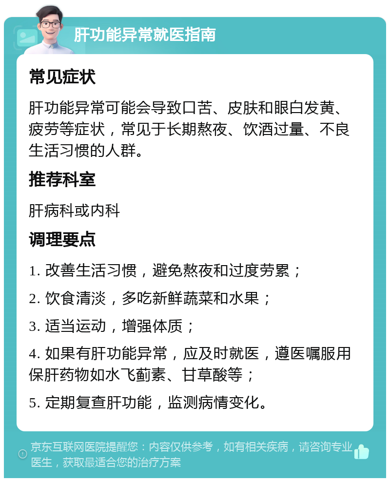 肝功能异常就医指南 常见症状 肝功能异常可能会导致口苦、皮肤和眼白发黄、疲劳等症状，常见于长期熬夜、饮酒过量、不良生活习惯的人群。 推荐科室 肝病科或内科 调理要点 1. 改善生活习惯，避免熬夜和过度劳累； 2. 饮食清淡，多吃新鲜蔬菜和水果； 3. 适当运动，增强体质； 4. 如果有肝功能异常，应及时就医，遵医嘱服用保肝药物如水飞蓟素、甘草酸等； 5. 定期复查肝功能，监测病情变化。