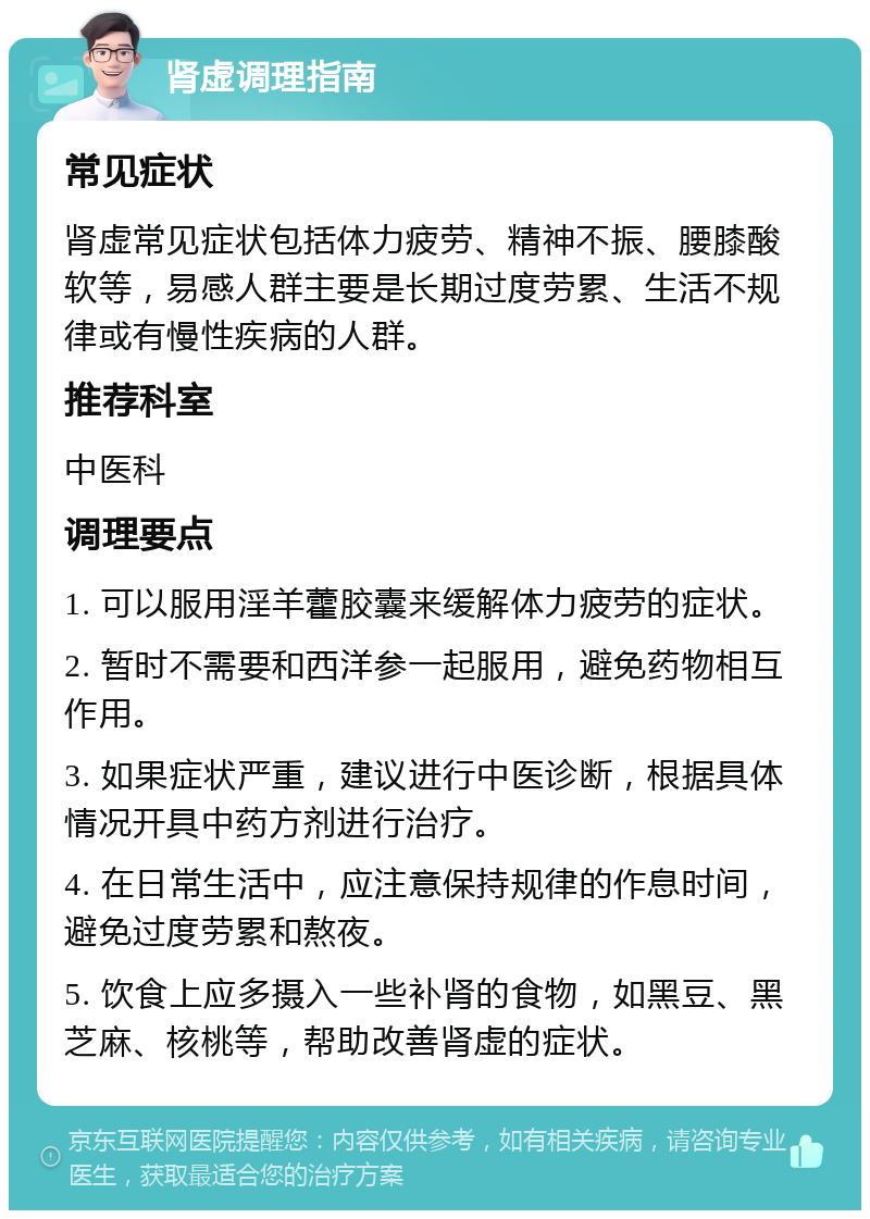 肾虚调理指南 常见症状 肾虚常见症状包括体力疲劳、精神不振、腰膝酸软等，易感人群主要是长期过度劳累、生活不规律或有慢性疾病的人群。 推荐科室 中医科 调理要点 1. 可以服用淫羊藿胶囊来缓解体力疲劳的症状。 2. 暂时不需要和西洋参一起服用，避免药物相互作用。 3. 如果症状严重，建议进行中医诊断，根据具体情况开具中药方剂进行治疗。 4. 在日常生活中，应注意保持规律的作息时间，避免过度劳累和熬夜。 5. 饮食上应多摄入一些补肾的食物，如黑豆、黑芝麻、核桃等，帮助改善肾虚的症状。