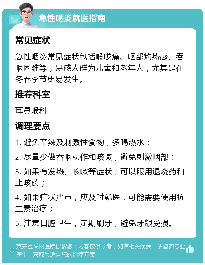 急性咽炎就医指南 常见症状 急性咽炎常见症状包括喉咙痛、咽部灼热感、吞咽困难等，易感人群为儿童和老年人，尤其是在冬春季节更易发生。 推荐科室 耳鼻喉科 调理要点 1. 避免辛辣及刺激性食物，多喝热水； 2. 尽量少做吞咽动作和咳嗽，避免刺激咽部； 3. 如果有发热、咳嗽等症状，可以服用退烧药和止咳药； 4. 如果症状严重，应及时就医，可能需要使用抗生素治疗； 5. 注意口腔卫生，定期刷牙，避免牙龈受损。