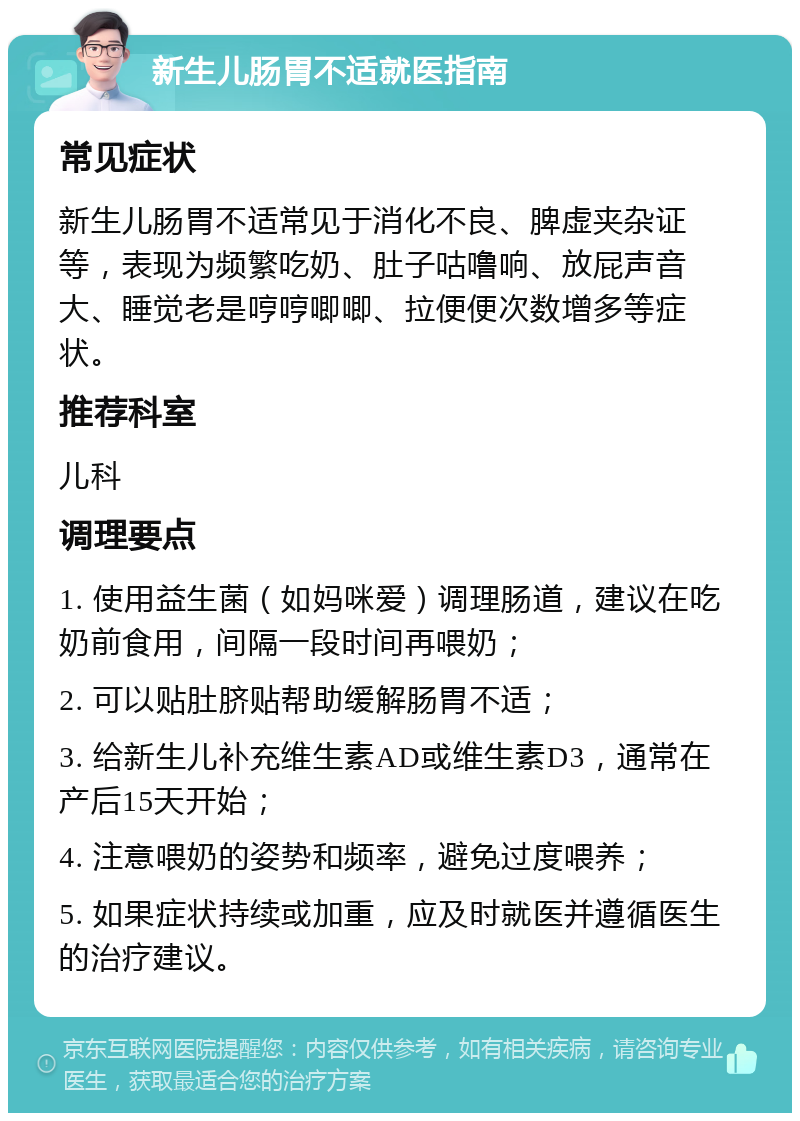 新生儿肠胃不适就医指南 常见症状 新生儿肠胃不适常见于消化不良、脾虚夹杂证等，表现为频繁吃奶、肚子咕噜响、放屁声音大、睡觉老是哼哼唧唧、拉便便次数增多等症状。 推荐科室 儿科 调理要点 1. 使用益生菌（如妈咪爱）调理肠道，建议在吃奶前食用，间隔一段时间再喂奶； 2. 可以贴肚脐贴帮助缓解肠胃不适； 3. 给新生儿补充维生素AD或维生素D3，通常在产后15天开始； 4. 注意喂奶的姿势和频率，避免过度喂养； 5. 如果症状持续或加重，应及时就医并遵循医生的治疗建议。