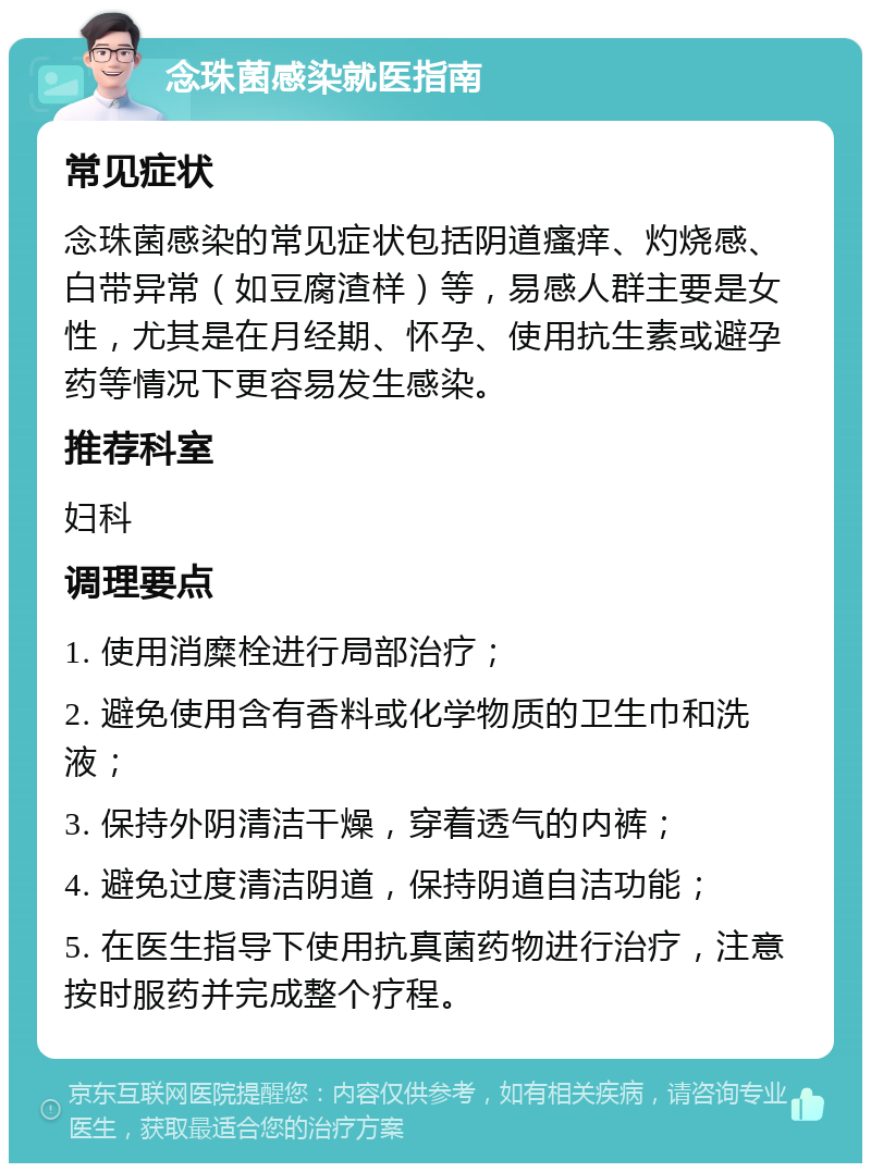 念珠菌感染就医指南 常见症状 念珠菌感染的常见症状包括阴道瘙痒、灼烧感、白带异常（如豆腐渣样）等，易感人群主要是女性，尤其是在月经期、怀孕、使用抗生素或避孕药等情况下更容易发生感染。 推荐科室 妇科 调理要点 1. 使用消糜栓进行局部治疗； 2. 避免使用含有香料或化学物质的卫生巾和洗液； 3. 保持外阴清洁干燥，穿着透气的内裤； 4. 避免过度清洁阴道，保持阴道自洁功能； 5. 在医生指导下使用抗真菌药物进行治疗，注意按时服药并完成整个疗程。