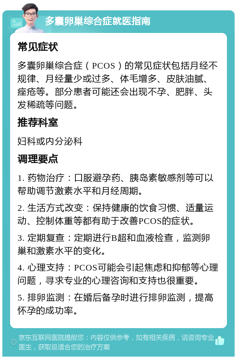 多囊卵巢综合症就医指南 常见症状 多囊卵巢综合症（PCOS）的常见症状包括月经不规律、月经量少或过多、体毛增多、皮肤油腻、痤疮等。部分患者可能还会出现不孕、肥胖、头发稀疏等问题。 推荐科室 妇科或内分泌科 调理要点 1. 药物治疗：口服避孕药、胰岛素敏感剂等可以帮助调节激素水平和月经周期。 2. 生活方式改变：保持健康的饮食习惯、适量运动、控制体重等都有助于改善PCOS的症状。 3. 定期复查：定期进行B超和血液检查，监测卵巢和激素水平的变化。 4. 心理支持：PCOS可能会引起焦虑和抑郁等心理问题，寻求专业的心理咨询和支持也很重要。 5. 排卵监测：在婚后备孕时进行排卵监测，提高怀孕的成功率。