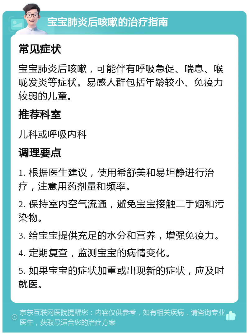 宝宝肺炎后咳嗽的治疗指南 常见症状 宝宝肺炎后咳嗽，可能伴有呼吸急促、喘息、喉咙发炎等症状。易感人群包括年龄较小、免疫力较弱的儿童。 推荐科室 儿科或呼吸内科 调理要点 1. 根据医生建议，使用希舒美和易坦静进行治疗，注意用药剂量和频率。 2. 保持室内空气流通，避免宝宝接触二手烟和污染物。 3. 给宝宝提供充足的水分和营养，增强免疫力。 4. 定期复查，监测宝宝的病情变化。 5. 如果宝宝的症状加重或出现新的症状，应及时就医。