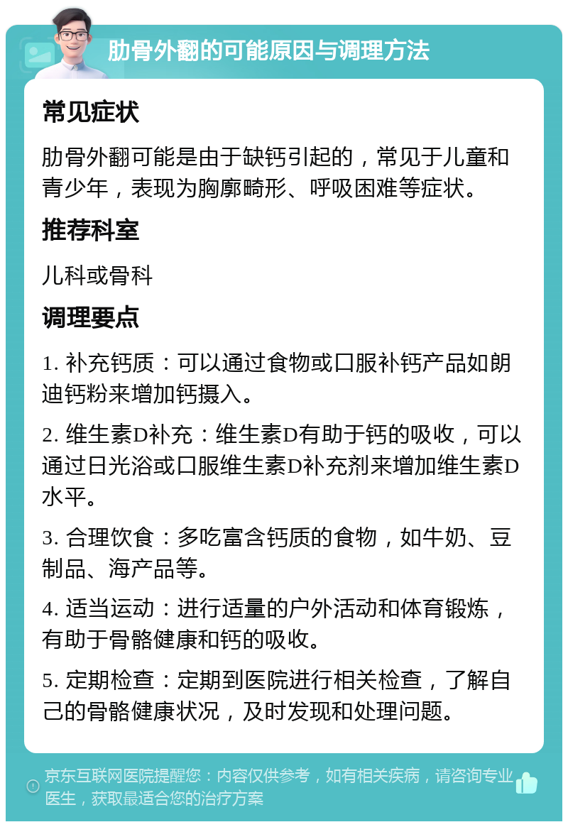 肋骨外翻的可能原因与调理方法 常见症状 肋骨外翻可能是由于缺钙引起的，常见于儿童和青少年，表现为胸廓畸形、呼吸困难等症状。 推荐科室 儿科或骨科 调理要点 1. 补充钙质：可以通过食物或口服补钙产品如朗迪钙粉来增加钙摄入。 2. 维生素D补充：维生素D有助于钙的吸收，可以通过日光浴或口服维生素D补充剂来增加维生素D水平。 3. 合理饮食：多吃富含钙质的食物，如牛奶、豆制品、海产品等。 4. 适当运动：进行适量的户外活动和体育锻炼，有助于骨骼健康和钙的吸收。 5. 定期检查：定期到医院进行相关检查，了解自己的骨骼健康状况，及时发现和处理问题。