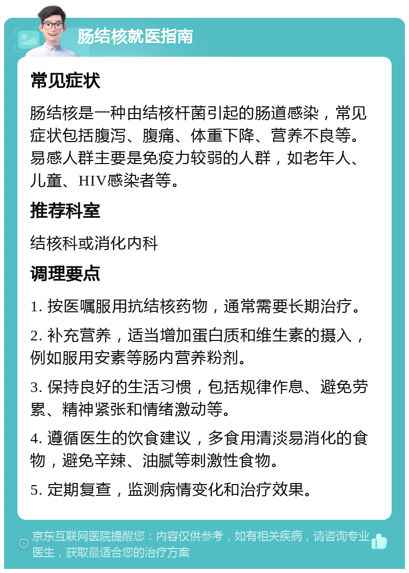 肠结核就医指南 常见症状 肠结核是一种由结核杆菌引起的肠道感染，常见症状包括腹泻、腹痛、体重下降、营养不良等。易感人群主要是免疫力较弱的人群，如老年人、儿童、HIV感染者等。 推荐科室 结核科或消化内科 调理要点 1. 按医嘱服用抗结核药物，通常需要长期治疗。 2. 补充营养，适当增加蛋白质和维生素的摄入，例如服用安素等肠内营养粉剂。 3. 保持良好的生活习惯，包括规律作息、避免劳累、精神紧张和情绪激动等。 4. 遵循医生的饮食建议，多食用清淡易消化的食物，避免辛辣、油腻等刺激性食物。 5. 定期复查，监测病情变化和治疗效果。