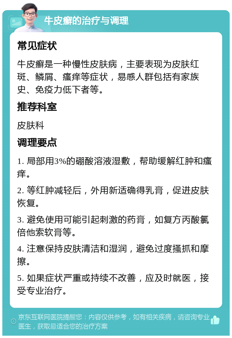 牛皮癣的治疗与调理 常见症状 牛皮癣是一种慢性皮肤病，主要表现为皮肤红斑、鳞屑、瘙痒等症状，易感人群包括有家族史、免疫力低下者等。 推荐科室 皮肤科 调理要点 1. 局部用3%的硼酸溶液湿敷，帮助缓解红肿和瘙痒。 2. 等红肿减轻后，外用新适确得乳膏，促进皮肤恢复。 3. 避免使用可能引起刺激的药膏，如复方丙酸氯倍他索软膏等。 4. 注意保持皮肤清洁和湿润，避免过度搔抓和摩擦。 5. 如果症状严重或持续不改善，应及时就医，接受专业治疗。