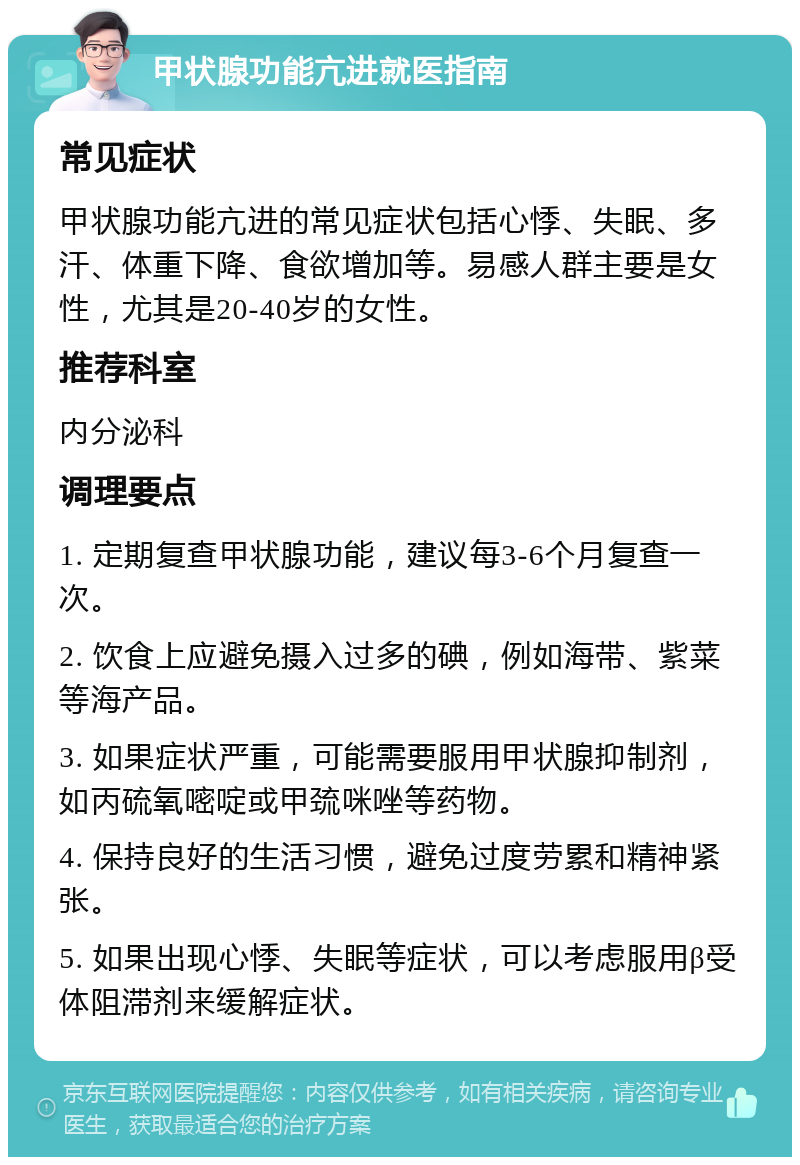 甲状腺功能亢进就医指南 常见症状 甲状腺功能亢进的常见症状包括心悸、失眠、多汗、体重下降、食欲增加等。易感人群主要是女性，尤其是20-40岁的女性。 推荐科室 内分泌科 调理要点 1. 定期复查甲状腺功能，建议每3-6个月复查一次。 2. 饮食上应避免摄入过多的碘，例如海带、紫菜等海产品。 3. 如果症状严重，可能需要服用甲状腺抑制剂，如丙硫氧嘧啶或甲巯咪唑等药物。 4. 保持良好的生活习惯，避免过度劳累和精神紧张。 5. 如果出现心悸、失眠等症状，可以考虑服用β受体阻滞剂来缓解症状。