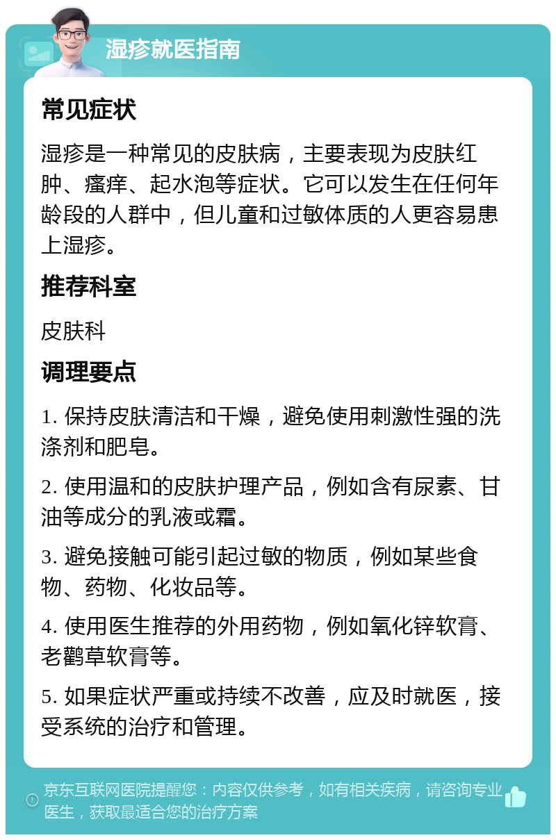 湿疹就医指南 常见症状 湿疹是一种常见的皮肤病，主要表现为皮肤红肿、瘙痒、起水泡等症状。它可以发生在任何年龄段的人群中，但儿童和过敏体质的人更容易患上湿疹。 推荐科室 皮肤科 调理要点 1. 保持皮肤清洁和干燥，避免使用刺激性强的洗涤剂和肥皂。 2. 使用温和的皮肤护理产品，例如含有尿素、甘油等成分的乳液或霜。 3. 避免接触可能引起过敏的物质，例如某些食物、药物、化妆品等。 4. 使用医生推荐的外用药物，例如氧化锌软膏、老鹳草软膏等。 5. 如果症状严重或持续不改善，应及时就医，接受系统的治疗和管理。