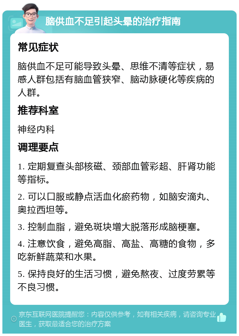 脑供血不足引起头晕的治疗指南 常见症状 脑供血不足可能导致头晕、思维不清等症状，易感人群包括有脑血管狭窄、脑动脉硬化等疾病的人群。 推荐科室 神经内科 调理要点 1. 定期复查头部核磁、颈部血管彩超、肝肾功能等指标。 2. 可以口服或静点活血化瘀药物，如脑安滴丸、奥拉西坦等。 3. 控制血脂，避免斑块增大脱落形成脑梗塞。 4. 注意饮食，避免高脂、高盐、高糖的食物，多吃新鲜蔬菜和水果。 5. 保持良好的生活习惯，避免熬夜、过度劳累等不良习惯。