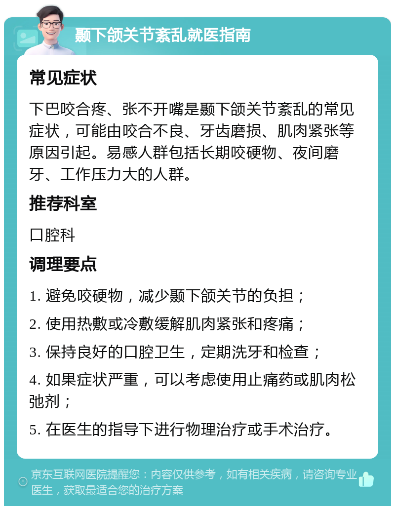 颞下颌关节紊乱就医指南 常见症状 下巴咬合疼、张不开嘴是颞下颌关节紊乱的常见症状，可能由咬合不良、牙齿磨损、肌肉紧张等原因引起。易感人群包括长期咬硬物、夜间磨牙、工作压力大的人群。 推荐科室 口腔科 调理要点 1. 避免咬硬物，减少颞下颌关节的负担； 2. 使用热敷或冷敷缓解肌肉紧张和疼痛； 3. 保持良好的口腔卫生，定期洗牙和检查； 4. 如果症状严重，可以考虑使用止痛药或肌肉松弛剂； 5. 在医生的指导下进行物理治疗或手术治疗。