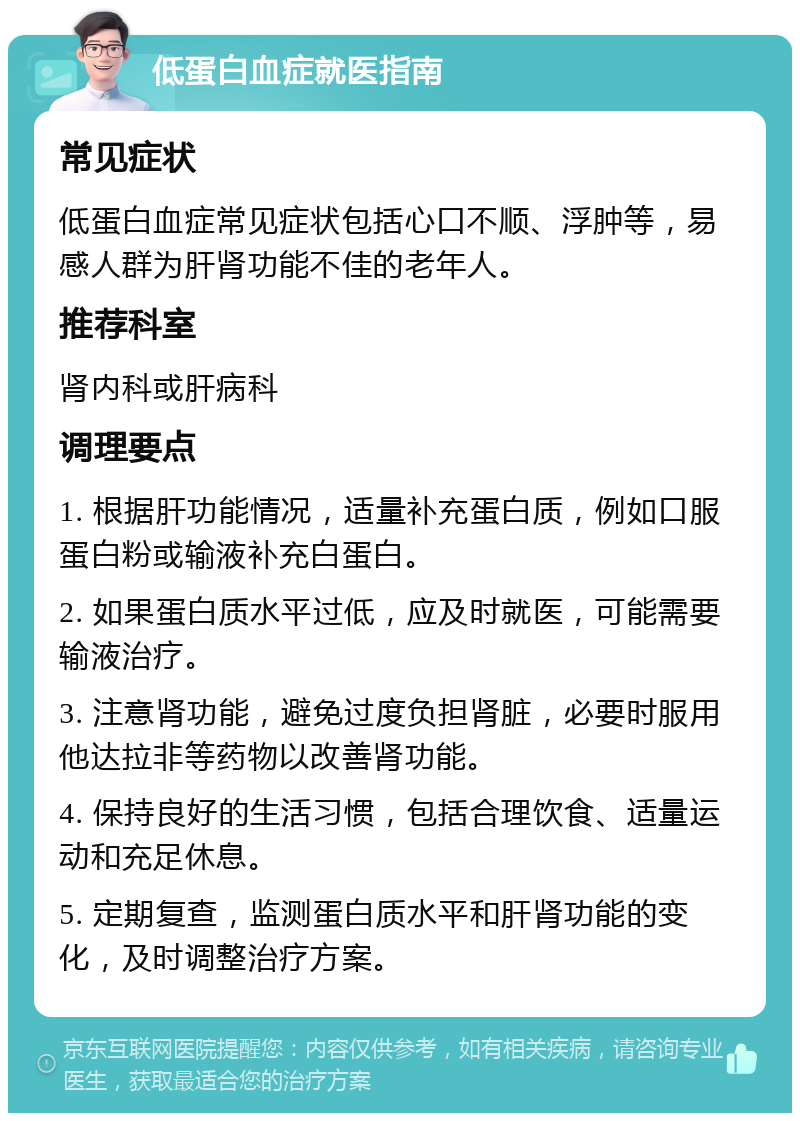 低蛋白血症就医指南 常见症状 低蛋白血症常见症状包括心口不顺、浮肿等，易感人群为肝肾功能不佳的老年人。 推荐科室 肾内科或肝病科 调理要点 1. 根据肝功能情况，适量补充蛋白质，例如口服蛋白粉或输液补充白蛋白。 2. 如果蛋白质水平过低，应及时就医，可能需要输液治疗。 3. 注意肾功能，避免过度负担肾脏，必要时服用他达拉非等药物以改善肾功能。 4. 保持良好的生活习惯，包括合理饮食、适量运动和充足休息。 5. 定期复查，监测蛋白质水平和肝肾功能的变化，及时调整治疗方案。