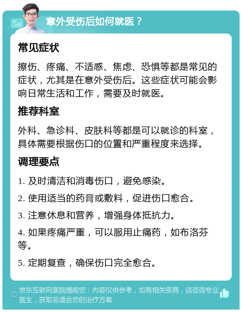 意外受伤后如何就医？ 常见症状 擦伤、疼痛、不适感、焦虑、恐惧等都是常见的症状，尤其是在意外受伤后。这些症状可能会影响日常生活和工作，需要及时就医。 推荐科室 外科、急诊科、皮肤科等都是可以就诊的科室，具体需要根据伤口的位置和严重程度来选择。 调理要点 1. 及时清洁和消毒伤口，避免感染。 2. 使用适当的药膏或敷料，促进伤口愈合。 3. 注意休息和营养，增强身体抵抗力。 4. 如果疼痛严重，可以服用止痛药，如布洛芬等。 5. 定期复查，确保伤口完全愈合。