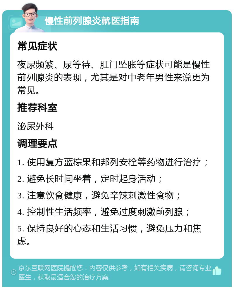 慢性前列腺炎就医指南 常见症状 夜尿频繁、尿等待、肛门坠胀等症状可能是慢性前列腺炎的表现，尤其是对中老年男性来说更为常见。 推荐科室 泌尿外科 调理要点 1. 使用复方蓝棕果和邦列安栓等药物进行治疗； 2. 避免长时间坐着，定时起身活动； 3. 注意饮食健康，避免辛辣刺激性食物； 4. 控制性生活频率，避免过度刺激前列腺； 5. 保持良好的心态和生活习惯，避免压力和焦虑。