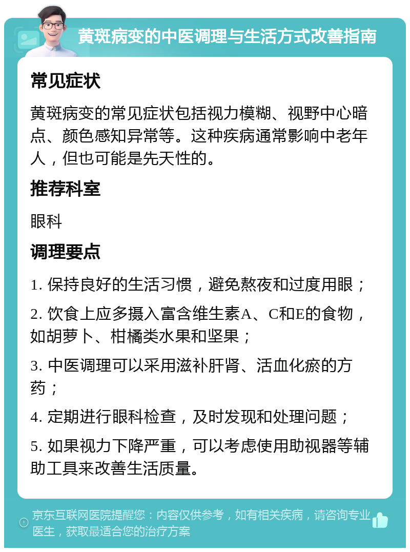 黄斑病变的中医调理与生活方式改善指南 常见症状 黄斑病变的常见症状包括视力模糊、视野中心暗点、颜色感知异常等。这种疾病通常影响中老年人，但也可能是先天性的。 推荐科室 眼科 调理要点 1. 保持良好的生活习惯，避免熬夜和过度用眼； 2. 饮食上应多摄入富含维生素A、C和E的食物，如胡萝卜、柑橘类水果和坚果； 3. 中医调理可以采用滋补肝肾、活血化瘀的方药； 4. 定期进行眼科检查，及时发现和处理问题； 5. 如果视力下降严重，可以考虑使用助视器等辅助工具来改善生活质量。