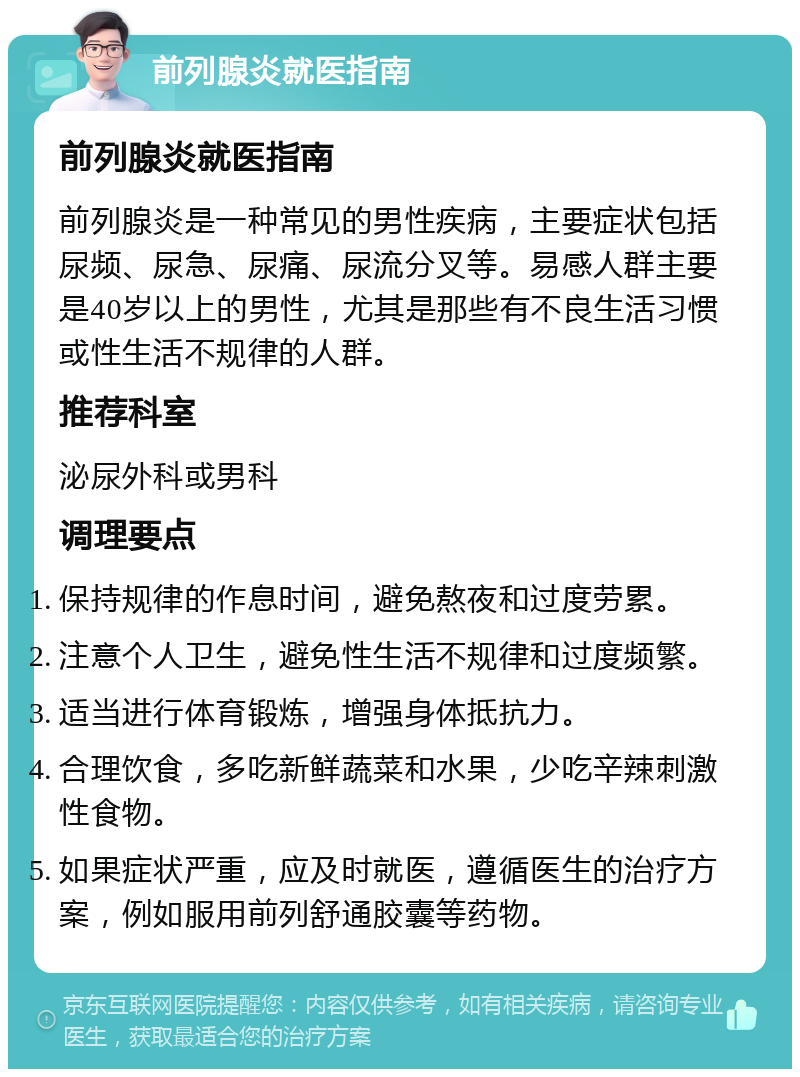 前列腺炎就医指南 前列腺炎就医指南 前列腺炎是一种常见的男性疾病，主要症状包括尿频、尿急、尿痛、尿流分叉等。易感人群主要是40岁以上的男性，尤其是那些有不良生活习惯或性生活不规律的人群。 推荐科室 泌尿外科或男科 调理要点 保持规律的作息时间，避免熬夜和过度劳累。 注意个人卫生，避免性生活不规律和过度频繁。 适当进行体育锻炼，增强身体抵抗力。 合理饮食，多吃新鲜蔬菜和水果，少吃辛辣刺激性食物。 如果症状严重，应及时就医，遵循医生的治疗方案，例如服用前列舒通胶囊等药物。