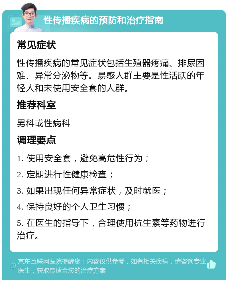 性传播疾病的预防和治疗指南 常见症状 性传播疾病的常见症状包括生殖器疼痛、排尿困难、异常分泌物等。易感人群主要是性活跃的年轻人和未使用安全套的人群。 推荐科室 男科或性病科 调理要点 1. 使用安全套，避免高危性行为； 2. 定期进行性健康检查； 3. 如果出现任何异常症状，及时就医； 4. 保持良好的个人卫生习惯； 5. 在医生的指导下，合理使用抗生素等药物进行治疗。