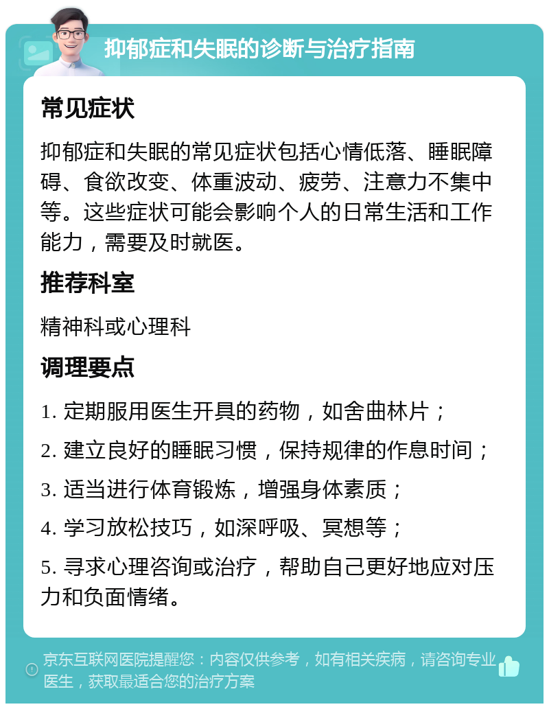 抑郁症和失眠的诊断与治疗指南 常见症状 抑郁症和失眠的常见症状包括心情低落、睡眠障碍、食欲改变、体重波动、疲劳、注意力不集中等。这些症状可能会影响个人的日常生活和工作能力，需要及时就医。 推荐科室 精神科或心理科 调理要点 1. 定期服用医生开具的药物，如舍曲林片； 2. 建立良好的睡眠习惯，保持规律的作息时间； 3. 适当进行体育锻炼，增强身体素质； 4. 学习放松技巧，如深呼吸、冥想等； 5. 寻求心理咨询或治疗，帮助自己更好地应对压力和负面情绪。