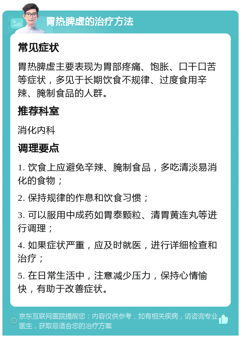 胃热脾虚的治疗方法 常见症状 胃热脾虚主要表现为胃部疼痛、饱胀、口干口苦等症状，多见于长期饮食不规律、过度食用辛辣、腌制食品的人群。 推荐科室 消化内科 调理要点 1. 饮食上应避免辛辣、腌制食品，多吃清淡易消化的食物； 2. 保持规律的作息和饮食习惯； 3. 可以服用中成药如胃泰颗粒、清胃黄连丸等进行调理； 4. 如果症状严重，应及时就医，进行详细检查和治疗； 5. 在日常生活中，注意减少压力，保持心情愉快，有助于改善症状。