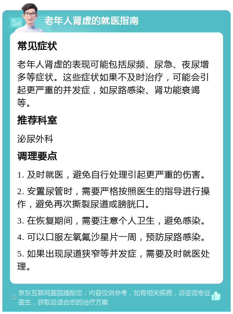 老年人肾虚的就医指南 常见症状 老年人肾虚的表现可能包括尿频、尿急、夜尿增多等症状。这些症状如果不及时治疗，可能会引起更严重的并发症，如尿路感染、肾功能衰竭等。 推荐科室 泌尿外科 调理要点 1. 及时就医，避免自行处理引起更严重的伤害。 2. 安置尿管时，需要严格按照医生的指导进行操作，避免再次撕裂尿道或膀胱口。 3. 在恢复期间，需要注意个人卫生，避免感染。 4. 可以口服左氧氟沙星片一周，预防尿路感染。 5. 如果出现尿道狭窄等并发症，需要及时就医处理。