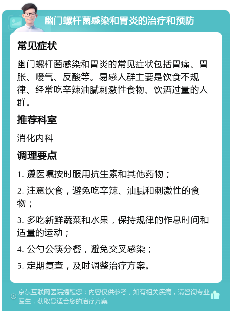 幽门螺杆菌感染和胃炎的治疗和预防 常见症状 幽门螺杆菌感染和胃炎的常见症状包括胃痛、胃胀、嗳气、反酸等。易感人群主要是饮食不规律、经常吃辛辣油腻刺激性食物、饮酒过量的人群。 推荐科室 消化内科 调理要点 1. 遵医嘱按时服用抗生素和其他药物； 2. 注意饮食，避免吃辛辣、油腻和刺激性的食物； 3. 多吃新鲜蔬菜和水果，保持规律的作息时间和适量的运动； 4. 公勺公筷分餐，避免交叉感染； 5. 定期复查，及时调整治疗方案。