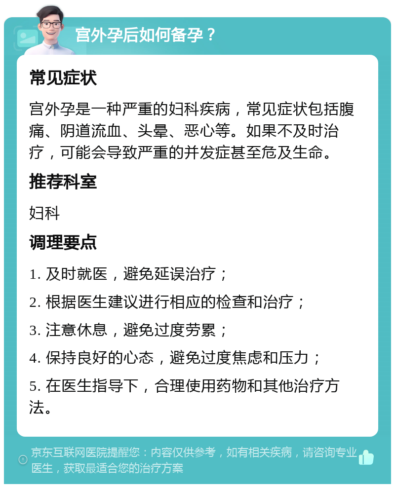 宫外孕后如何备孕？ 常见症状 宫外孕是一种严重的妇科疾病，常见症状包括腹痛、阴道流血、头晕、恶心等。如果不及时治疗，可能会导致严重的并发症甚至危及生命。 推荐科室 妇科 调理要点 1. 及时就医，避免延误治疗； 2. 根据医生建议进行相应的检查和治疗； 3. 注意休息，避免过度劳累； 4. 保持良好的心态，避免过度焦虑和压力； 5. 在医生指导下，合理使用药物和其他治疗方法。