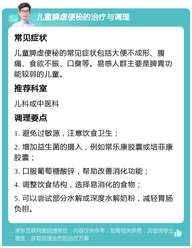 儿童脾虚便秘的治疗与调理 常见症状 儿童脾虚便秘的常见症状包括大便不成形、腹痛、食欲不振、口臭等。易感人群主要是脾胃功能较弱的儿童。 推荐科室 儿科或中医科 调理要点 1. 避免过敏源，注意饮食卫生； 2. 增加益生菌的摄入，例如常乐康胶囊或培菲康胶囊； 3. 口服葡萄糖酸锌，帮助改善消化功能； 4. 调整饮食结构，选择易消化的食物； 5. 可以尝试部分水解或深度水解奶粉，减轻胃肠负担。