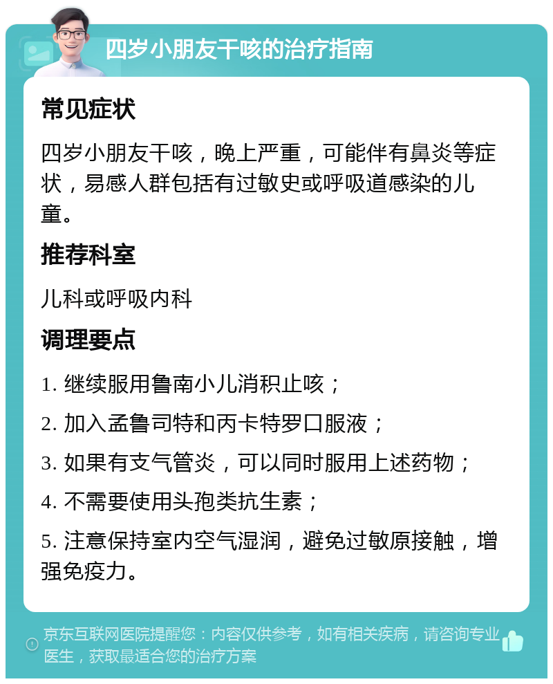 四岁小朋友干咳的治疗指南 常见症状 四岁小朋友干咳，晚上严重，可能伴有鼻炎等症状，易感人群包括有过敏史或呼吸道感染的儿童。 推荐科室 儿科或呼吸内科 调理要点 1. 继续服用鲁南小儿消积止咳； 2. 加入孟鲁司特和丙卡特罗口服液； 3. 如果有支气管炎，可以同时服用上述药物； 4. 不需要使用头孢类抗生素； 5. 注意保持室内空气湿润，避免过敏原接触，增强免疫力。